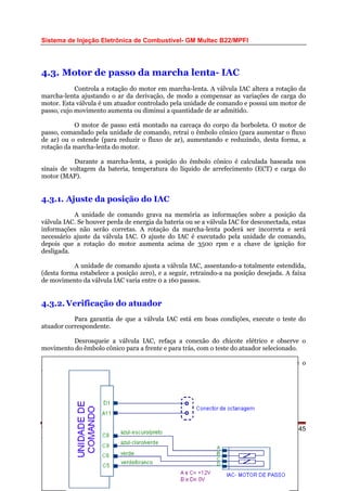 Sistema de Injeção Eletrônica de Combustível- GM Multec B22/MPFI
4.3. Motor de passo da marcha lenta- IAC
Controla a rotação do motor em marcha-lenta. A válvula IAC altera a rotação da
marcha-lenta ajustando o ar da derivação, de modo a compensar as variações de carga do
motor. Esta válvula é um atuador controlado pela unidade de comando e possui um motor de
passo, cujo movimento aumenta ou diminui a quantidade de ar admitido.
O motor de passo está montado na carcaça do corpo da borboleta. O motor de
passo, comandado pela unidade de comando, retrai o êmbolo cônico (para aumentar o fluxo
de ar) ou o estende (para reduzir o fluxo de ar), aumentando e reduzindo, desta forma, a
rotação da marcha-lenta do motor.
Durante a marcha-lenta, a posição do êmbolo cônico é calculada baseada nos
sinais de voltagem da bateria, temperatura do líquido de arrefecimento (ECT) e carga do
motor (MAP).
4.3.1. Ajuste da posição do IAC
A unidade de comando grava na memória as informações sobre a posição da
válvula IAC. Se houver perda de energia da bateria ou se a válvula IAC for desconectada, estas
informações não serão corretas. A rotação da marcha-lenta poderá ser incorreta e será
necessário ajuste da válvula IAC. O ajuste do IAC é executado pela unidade de comando,
depois que a rotação do motor aumenta acima de 3500 rpm e a chave de ignição for
desligada.
A unidade de comando ajusta a válvula IAC, assentando-a totalmente estendida,
(desta forma estabelece a posição zero), e a seguir, retraindo-a na posição desejada. A faixa
de movimento da válvula IAC varia entre 0 a 160 passos.
4.3.2. Verificação do atuador
Para garantia de que a válvula IAC está em boas condições, execute o teste do
atuador correspondente.
Desrosqueie a válvula IAC, refaça a conexão do chicote elétrico e observe o
movimento do êmbolo cônico para a frente e para trás, com o teste do atuador selecionado.
Este teste confirma a operação elétrica correta da válvula IAC. Inspecione o
êmbolo cônico e a sede do êmbolo quanto a danos mecânicos.
WEBMECAUTO.COM
Área automobilística
http://www.webmecauto.com
Página 45
 
