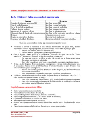 Sistema de Injeção Eletrônica de Combustível- GM Multec B22/MPFI
WEBMECAUTO.COM
Área automobilística
http://www.webmecauto.com
Página 46
4.3.3. Código 35- Falha no controle de marcha lenta
Causas Reparos
Contatos defeituosos no sensor TPS Verificar sensor TPS
Eixo de borboleta gasto Verificar eixo da borboleta
Corpo de borboleta danificado Verificar corpo de borboleta
Falha no sistema canister Verificar sistema canister
Vazamento de vácuo no coletor Verificar se há vazamentos
Obstrução da sede da válvula cônica do motor
de passo
Verificar se há obstrução na sede da válvula
cônica do motor de passo
Tensão da bateria fora da faixa Executar teste na bateria
Sensor de velocidade defeituoso Testar ou substituir sensor de velocidade
Caso seja apresentado o código 35, executar os seguintes testes:
Funcionar o motor e aumentar a sua rotação lentamente até 4000 rpm, manter
brevemente e soltar. Após 5 segundos, a rotação deverá variar entre 850 a 950 rpm.
- Se isso não ocorrer, verificar o sensor TPS;
- Se isso ocorrer, passe para o próximo procedimento.
Com o Kaptor 2000, verificar o parâmetro “Controle de rpm” no modo “Teste-
Atuadores”. Aumentar e diminuir a rotação entre 800 a 1500 rpm.
- Se isso não ocorrer, verificar se não há entrada de ar falso no corpo de
borboleta ou coletor de admissão.
- Se o valor encontrado bater com o especificado, passe para o próximo passo.
Retire o motor de passo de seu alojamento e comprimir a válvula cônica. Executar o teste
do atuador no Kaptor 2000. A válvula cônica deverá movimentar-se para dentro e para
fora visivelmente; de 0 a 160 passos.
- Se isso não ocorrer, possível defeito no motor de passo, no chicote elétrico ou
na unidade de comando.
- Se o resultado for o esperado, passe para o próximo procedimento.
Verificar a resistência das bobinas do motor de passo: entre os terminais A e B e C e D. O
valor encontrado deve estar entre 45 a 65Ω.
- Se o valor encontrado estiver fora da faixa, possível defeito no motor de passo;
- Se o valor encontrado estiver dentro da faixa e todas as verificações estiverem
em ordem, possível falha intermitente.
Condições para a gravação da falha:
Motor funcionando em marcha lenta;
Velocidade do veículo abaixo de 1 km/h;
Sensor de temperatura do motor (ECT) acima de 820 C.;
Sensor de posição de borboleta (TPS) abaixo de 2% de abertura;
Capacitador de controle da válvula IAC ativo;
Não há gravação dos códigos 21, 22 ou 24;
sistema não consegue manter a rotação nominal da marcha lenta; desvio superior a 400
rpm;
Preenchimento das condições acima durante pelo menos 30 segundos.
 