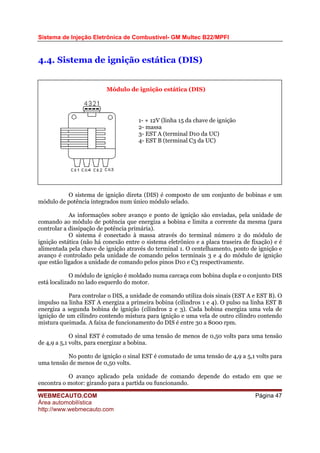 Sistema de Injeção Eletrônica de Combustível- GM Multec B22/MPFI
4.4. Sistema de ignição estática (DIS)
O sistema de ignição direta (DIS) é composto de um conjunto de bobinas e um
módulo de potência integrados num único módulo selado.
As informações sobre avanço e ponto de ignição são enviadas, pela unidade de
comando ao módulo de potência que energiza a bobina e limita a corrente da mesma (para
controlar a dissipação de potência primária).
O sistema é conectado à massa através do terminal número 2 do módulo de
ignição estática (não há conexão entre o sistema eletrônico e a placa traseira de fixação) e é
alimentada pela chave de ignição através do terminal 1. O centelhamento, ponto de ignição e
avanço é controlado pela unidade de comando pelos terminais 3 e 4 do módulo de ignição
que estão ligados a unidade de comando pelos pinos D10 e C3 respectivamente.
O módulo de ignição é moldado numa carcaça com bobina dupla e o conjunto DIS
está localizado no lado esquerdo do motor.
Para controlar o DIS, a unidade de comando utiliza dois sinais (EST A e EST B). O
impulso na linha EST A energiza a primeira bobina (cilindros 1 e 4). O pulso na linha EST B
energiza a segunda bobina de ignição (cilindros 2 e 3). Cada bobina energiza uma vela de
ignição de um cilindro contendo mistura para ignição e uma vela de outro cilindro contendo
mistura queimada. A faixa de funcionamento do DIS é entre 30 a 8000 rpm.
O sinal EST é comutado de uma tensão de menos de 0,50 volts para uma tensão
de 4,9 a 5,1 volts, para energizar a bobina.
No ponto de ignição o sinal EST é comutado de uma tensão de 4,9 a 5,1 volts para
uma tensão de menos de 0,50 volts.
O avanço aplicado pela unidade de comando depende do estado em que se
encontra o motor: girando para a partida ou funcionando.
1- + 12V (linha 15 da chave de ignição
2- massa
3- EST A (terminal D10 da UC)
4- EST B (terminal C3 da UC)
Módulo de ignição estática (DIS)
WEBMECAUTO.COM
Área automobilística
http://www.webmecauto.com
Página 47
 