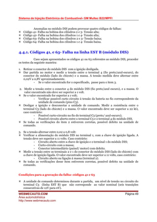 Sistema de Injeção Eletrônica de Combustível- GM Multec B22/MPFI
WEBMECAUTO.COM
Área automobilística
http://www.webmecauto.com
Página 49
Anomalias no módulo DIS podem provocar quatro códigos de falhas:
Código 41- Falha na bobina dos cilindros 2 e 3- Tensão alta;
Código 42- Falha na bobina dos cilindros 1 e 4- Tensão alta;
Código 63- Falha na bobina dos cilindros 2 e 3- Tensão baixa;
Código 64- Falha na bobina dos cilindros 1 e 4- Tensão baixa.
4.4.1. Códigos 41, e 63- Falha na linha EST B (módulo DIS)
Caso sejam apresentados os códigos 41 ou 63 referentes ao módulo DIS, proceder
os testes da seguinte maneira:
1. Retirar o conector do módulo DIS com a ignição desligada.
Dar partida no motor e medir a tensão entre o terminal 4 (fio preto/azul-escuro), do
conector do módulo (lado do chicote) e a massa. A tensão medida deve alternar entre
0,02V a 0,8V aproximadamente.
- Se o valor encontrado for o especificado, passe para o item 3.
2. Medir a tensão entre o conector 4 do módulo DIS (fio preto/azul escuro), e a massa. O
valor encontrado não deve ser superior a 1 volt.
Se o valor encontrado for superior a 1 volt;
- Verificar possível curto circuito à tensão da bateria no fio correspondente da
unidade de comando (pino C3).
Desligar a ignição e desconectar a unidade de comando. Medir a resistência entre o
terminal C3 (lado do chicote) e a massa. O valor encontrado deve ser superior a 22 kΩ,
caso contrário:
- Possível curto-circuito no fio do terminal C3 (preto/ azul-escuro);
- Possível circuito aberto entre o terminal C3 e o terminal 4 do módulo DIS.
Se todas as verificações do item 2 estiverem corretas, possível defeito na unidade de
comando.
3. Se a tensão alternar entre 0,02 a 0,8 volt:
Verificar a alimentação do módulo DIS no terminal 1, com a chave de ignição ligada. A
tensão deve ser superior a 11 volts. Caso contrário:
- Circuito aberto entre a chave de ignição e o terminal 1 do módulo DIS;
- Curto-circuito com a massa;
- Conector intermediário (painel/ motor) com defeito.
Medir a tensão entre os terminais 2 e 1 do conector do módulo DIS (lado do chicote) com
a chave de ignição ligada. O valor encontrado deve ser superior a 11 volts, caso contrário:
- Circuito aberto na ligação à massa (terminal 2).
Se todas as verificações desse item estiverem corretas, possível defeito na unidade de
comando.
Condições para a gravação da falha- códigos 41 e 63
A unidade de comando determinou durante a partida, um nível de tensão no circuito do
terminal C3 (linha EST B) que não corresponde ao valor nominal (seis transições
consecutivas de 12V para 0V).
 