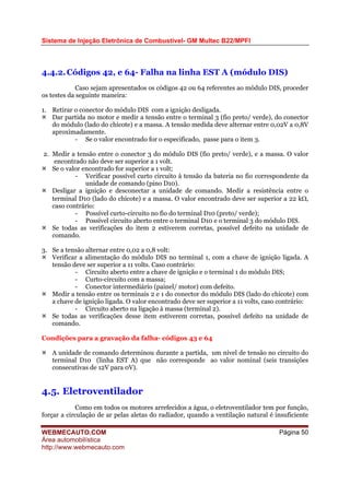 Sistema de Injeção Eletrônica de Combustível- GM Multec B22/MPFI
WEBMECAUTO.COM
Área automobilística
http://www.webmecauto.com
Página 50
4.4.2.Códigos 42, e 64- Falha na linha EST A (módulo DIS)
Caso sejam apresentados os códigos 42 ou 64 referentes ao módulo DIS, proceder
os testes da seguinte maneira:
1. Retirar o conector do módulo DIS com a ignição desligada.
Dar partida no motor e medir a tensão entre o terminal 3 (fio preto/ verde), do conector
do módulo (lado do chicote) e a massa. A tensão medida deve alternar entre 0,02V a 0,8V
aproximadamente.
- Se o valor encontrado for o especificado, passe para o item 3.
2. Medir a tensão entre o conector 3 do módulo DIS (fio preto/ verde), e a massa. O valor
encontrado não deve ser superior a 1 volt.
Se o valor encontrado for superior a 1 volt;
- Verificar possível curto circuito à tensão da bateria no fio correspondente da
unidade de comando (pino D10).
Desligar a ignição e desconectar a unidade de comando. Medir a resistência entre o
terminal D10 (lado do chicote) e a massa. O valor encontrado deve ser superior a 22 kΩ,
caso contrário:
- Possível curto-circuito no fio do terminal D10 (preto/ verde);
- Possível circuito aberto entre o terminal D10 e o terminal 3 do módulo DIS.
Se todas as verificações do item 2 estiverem corretas, possível defeito na unidade de
comando.
3. Se a tensão alternar entre 0,02 a 0,8 volt:
Verificar a alimentação do módulo DIS no terminal 1, com a chave de ignição ligada. A
tensão deve ser superior a 11 volts. Caso contrário:
- Circuito aberto entre a chave de ignição e o terminal 1 do módulo DIS;
- Curto-circuito com a massa;
- Conector intermediário (painel/ motor) com defeito.
Medir a tensão entre os terminais 2 e 1 do conector do módulo DIS (lado do chicote) com
a chave de ignição ligada. O valor encontrado deve ser superior a 11 volts, caso contrário:
- Circuito aberto na ligação à massa (terminal 2).
Se todas as verificações desse item estiverem corretas, possível defeito na unidade de
comando.
Condições para a gravação da falha- códigos 43 e 64
A unidade de comando determinou durante a partida, um nível de tensão no circuito do
terminal D10 (linha EST A) que não corresponde ao valor nominal (seis transições
consecutivas de 12V para 0V).
4.5. Eletroventilador
Como em todos os motores arrefecidos a água, o eletroventilador tem por função,
forçar a circulação de ar pelas aletas do radiador, quando a ventilação natural é insuficiente
 