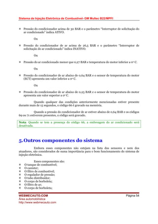 Sistema de Injeção Eletrônica de Combustível- GM Multec B22/MPFI
WEBMECAUTO.COM
Área automobilística
http://www.webmecauto.com
Página 54
Pressão do condicionador acima de 30 BAR e o parâmetro “Interruptor de solicitação do
ar condicionado” indica ATIVO.
Ou
Pressão do condicionador de ar acima de 26,5 BAR e o parâmetro “Interruptor de
solicitação do ar condicionado” indica INATIVO.
Ou
Pressão do ar condicionado menor que 0,27 BAR e temperatura do motor inferior a 0o C.
Ou
Pressão do condicionador de ar abaixo de 0,64 BAR e o sensor de temperatura do motor
(ECT) apresenta um valor inferior a 0o C.
Ou
Pressão do condicionador de ar abaixo de 0,25 BAR e o sensor de temperatura do motor
apresenta um valor superior a 0o C.
Quando qualquer das condições anteriormente mencionadas estiver presente
durante mais de 15 segundos, o código 66 é gravado na memória.
Quando a pressão do condicionador de ar estiver abaixo de 0,64 BAR e os códigos
69 ou 71 estiverem presentes, o código será gravado.
Nota: Quando se tem a presença do código 66, a embreagem do ar condicionado será
desativada.
5.Outros componentes do sistema
Embora esses componentes não estejam na lista dos sensores e nem dos
atuadores, são considerados de suma importância para o bom funcionamento do sistema de
injeção eletrônica.
Esses componentes são:
O tanque de combustível;
O canister;
O filtro de combustível;
O regulador de pressão;
O tubo distribuidor;
O corpo de borboleta;
O filtro de ar;
O corpo de borboleta;
 