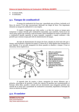 Sistema de Injeção Eletrônica de Combustível- GM Multec B22/MPFI
O sistema EGR.;
O catalizador.
5.1. Tanque de combustível
O tanque de combustível do Corsa tem capacidade para 46 litros, incluindo os 8
litros de reserva. É do tipo convencional, fabricado em chapa de ferro. Um importante
elemento no tanque de combustível é o seu respiro.
O respiro é importante por vária razões: o ar deve ter acesso ao tanque para
compensar o espaço deixado pelo combustível consumido; caso contrário, forma-se-ia um
vácuo nesse espaço que anularia a ação da bomba. Outra finalidade do respiro é permitir que
o combustível quando aquecido se possa expandir, ocupando o espaço existente e não
permitir que o mesmo escape pelo tubo de abastecimento do tanque.
No tubo de abastecimento do tanque do Corsa, situado em nível mais alto que o
tanque, está localizado o depósito do respiro e o dreno do ar. Estão ligadas duas mangueiras a
esse depósito. O ar sai pela mangueira do dreno quando se abastece o tanque. A isso se
denomina: dreno rápido do ar.
1- Filtro de combustível;
2- Bomba elétrica;
3- Parte superior do tanque;
4- Tampão;
5- Bocal de abastecimento;
6- Tubo de abastecimento;
7- Parte inferior do tanque;
8- Suporte de fixação;
9- Cinta de sustentação;
10- Dobradiças das cintas de
fixação
O segundo duto de respiro e dreno, mangueira de menor diâmetro que a
primeira, encarrega-se de permitir a saída dos vapores de gasolina que constantemente se
formam. Além disso, quando o veículo está em movimento, essa mangueira permite uma
entrada de ar maior que a quantidade de combustível consumida, impedindo a formação de
vácuo no interior do tanque.
5.2. O canister
WEBMECAUTO.COM
Área automobilística
http://www.webmecauto.com
Página 55
 