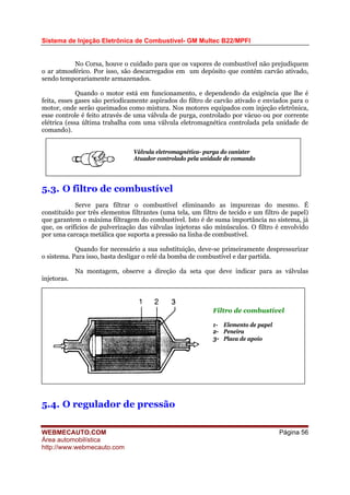 Sistema de Injeção Eletrônica de Combustível- GM Multec B22/MPFI
No Corsa, houve o cuidado para que os vapores de combustível não prejudiquem
o ar atmosférico. Por isso, são descarregados em um depósito que contém carvão ativado,
sendo temporariamente armazenados.
Quando o motor está em funcionamento, e dependendo da exigência que lhe é
feita, esses gases são periodicamente aspirados do filtro de carvão ativado e enviados para o
motor, onde serão queimados como mistura. Nos motores equipados com injeção eletrônica,
esse controle é feito através de uma válvula de purga, controlado por vácuo ou por corrente
elétrica (essa última trabalha com uma válvula eletromagnética controlada pela unidade de
comando).
Válvula eletromagnética- purga do canister
Atuador controlado pela unidade de comando
5.3. O filtro de combustível
Serve para filtrar o combustível eliminando as impurezas do mesmo. É
constituído por três elementos filtrantes (uma tela, um filtro de tecido e um filtro de papel)
que garantem o máxima filtragem do combustível. Isto é de suma importância no sistema, já
que, os orifícios de pulverização das válvulas injetoras são minúsculos. O filtro é envolvido
por uma carcaça metálica que suporta a pressão na linha de combustível.
Quando for necessário a sua substituição, deve-se primeiramente despressurizar
o sistema. Para isso, basta desligar o relé da bomba de combustível e dar partida.
Na montagem, observe a direção da seta que deve indicar para as válvulas
injetoras.
Filtro de combustível
1- Elemento de papel
2- Peneira
3- Placa de apoio
5.4. O regulador de pressão
WEBMECAUTO.COM
Área automobilística
http://www.webmecauto.com
Página 56
 