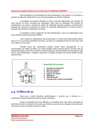 Sistema de Injeção Eletrônica de Combustível- GM Multec B22/MPFI
Está localizado na extremidade do tubo distribuidor. Sua função é a de limitar a
pressão na linha de combustível e que será pulverizada nas válvulas injetoras.
O regulador de pressão utilizada no Corsa é do tipo diferencial, que consiste de
uma válvula de alívio acionada por diafragma. Num lado do diafragma há pressão do
combustível e no outro a pressão do coletor de admissão (pressão negativa ou depressão).
Quando há aumento da pressão do coletor de admissão (diminuição do vácuo) ocorre o
aumento da pressão do combustível na linha.
O regulador é parte integrante do tubo distribuidor e deve ser substituído como
uma unidade quando apresentar defeito.
Com a linha de combustível não pressurizada e o motor não funcionando (vácuo
igual a zero ou pressão atmosférica normal), a pressão do combustível deverá estar entre 290
a 310 Kpa (2,9 a 3,1 bar).
Pressão baixa do combustível poderá causar baixo desempenho e/ ou
apresentação do código de falhas 44 (sonda lambda indica mistura pobre). Pressão alta do
combustível pode causar alto consumo, carbonização das velas de ignição, diminuição da vida
útil do óleo lubrificante e também apresentar o código de falhas 45 (sonda lambda indica
mistura rica).
Regulador de pressão
1- Entrada de combustível
2- Retorna ao tanque
3- Placa da válvula
4- Suporte da válvula
5- Diafragma
6- Mola de pressão
7- Conexão para o coletor de admissão
5.5. O filtro de ar
Para que o motor funcione perfeitamente, é preciso que a mistura ar +
combustível esteja totalmente isenta de corpos estranhos.
Como o combustível deve ser filtrado, o ar também deve. Isso evita a formação de
materiais abrasivos no interior do motor que tendem a provocar um desgaste prematuro das
suas peças, como os cilindros, pistões e anéis.
WEBMECAUTO.COM
Área automobilística
http://www.webmecauto.com
Página 57
 