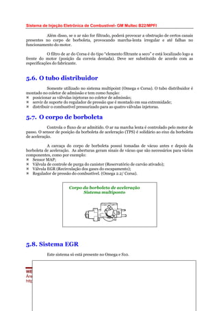 Sistema de Injeção Eletrônica de Combustível- GM Multec B22/MPFI
Além disso, se o ar não for filtrado, poderá provocar a obstrução de certos canais
presentes no corpo de borboleta, provocando marcha-lenta irregular e até falhas no
funcionamento do motor.
O filtro de ar do Corsa é do tipo “elemento filtrante a seco” e está localizado logo a
frente do motor (posição da correia dentada). Deve ser substituído de acordo com as
especificações do fabricante.
5.6. O tubo distribuidor
Somente utilizado no sistema multipoint (Omega e Corsa). O tubo distribuidor é
montado no coletor de admissão e tem como função:
posicionar as válvulas injetoras no coletor de admissão;
servir de suporte do regulador de pressão que é montado em sua extremidade;
distribuir o combustível pressurizado para as quatro válvulas injetoras.
5.7. O corpo de borboleta
Controla o fluxo de ar admitido. O ar na marcha lenta é controlado pelo motor de
passo. O sensor de posição da borboleta de aceleração (TPS) é solidário ao eixo da borboleta
de aceleração.
A carcaça do corpo de borboleta possui tomadas de vácuo antes e depois da
borboleta de aceleração. As aberturas geram sinais de vácuo que são necessários para vários
componentes, como por exemplo:
Sensor MAP;
Válvula de controle de purga do canister (Reservatório de carvão ativado);
Válvula EGR (Recirculação dos gases do escapamento);
Regulador de pressão do combustível. (Omega 2.2/ Corsa).
5.8. Sistema EGR
Este sistema só está presente no Omega e S10.
WEBMECAUTO.COM
Área automobilística
http://www.webmecauto.com
Página 58
Corpo da borboleta de aceleração
Sistema multiponto
 