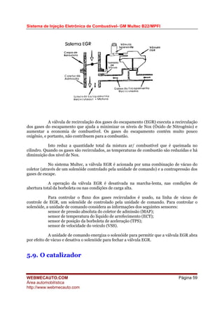 Sistema de Injeção Eletrônica de Combustível- GM Multec B22/MPFI
A válvula de recirculação dos gases do escapamento (EGR) executa a recirculação
dos gases do escapamento que ajuda a minimizar os níveis de Nox (Óxido de Nitrogênio) e
aumentar a economia de combustível. Os gases do escapamento contém muito pouco
oxigênio, e portanto, não contribuem para a combustão.
Isto reduz a quantidade total da mistura ar/ combustível que é queimada no
cilindro. Quando os gases são recirculados, as temperaturas de combustão são reduzidas e há
diminuição dos nível de Nox.
No sistema Multec, a válvula EGR é acionada por uma combinação de vácuo do
coletor (através de um solenóide controlado pela unidade de comando) e a contrapressão dos
gases de escape.
A operação da válvula EGR é desativada na marcha-lenta, nas condições de
abertura total da borboleta ou nas condições de carga alta.
Para controlar o fluxo dos gases recirculados é usado, na linha de vácuo de
controle de EGR, um solenóide de controlado pela unidade de comando. Para controlar o
solenóide, a unidade de comando considera as informações dos seguintes sensores:
sensor de pressão absoluta do coletor de admissão (MAP);
sensor de temperatura do líquido de arrefecimento (ECT);
sensor de posição da borboleta de aceleração (TPS);
sensor de velocidade do veículo (VSS).
A unidade de comando energiza o solenóide para permitir que a válvula EGR abra
por efeito de vácuo e desativa o solenóide para fechar a válvula EGR.
5.9. O catalizador
WEBMECAUTO.COM
Área automobilística
http://www.webmecauto.com
Página 59
 