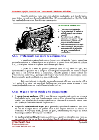 Sistema de Injeção Eletrônica de Combustível- GM Multec B22/MPFI
Também conhecido como conversor catalítico, sua função é a de transformar os
gases tóxicos provenientes da combustão (CO, Nox, HC) em gases inofensivos (O2, CO2, H2O).
Está localizado logo a frente do coletor de escapamento.
Catalizador de três vias
1- Cobertura de aço especial
2- Corpo alveolado de cerâmica,
alojado na cobertura de aço
especial
3- Revestimento de óxido de
alumínio, que recobre o corpo
de cerâmica e permite uma
função incrementada em
aproximadamente 7000 vezes
4- Impregnação de platina sobre
a capa de óxido de alumínio,
que atua como substância
catalizadora
5.9.1. Tratamento dos gases de escapamento
A gasolina compõe-se basicamente de carbono e hidrogênio. Quando a gasolina é
queimada no motor, o carbono liga-se ao oxigênio do ar para formar o dióxido de carbono
(C02), o hidrogênio une-se ao oxigênio, formando-se água (H20).
A partir de 1 litro de gasolina geram-se cerca de 0,9 litros de água, mas
normalmente não podemos vê-la porque é expelida pelo escapamento em forma de vapor,
que passa a ser invisível devido a combustão. Somente quando o motor estiver frio,
principalmente no inverno, é que se poderá observar uma nuvem branca mais espessa saindo
do escapamento, que é constituída pela água condensada.
Estes produtos da combustão são gerados quando obtemos uma mistura ideal
(14,7 partes de ar para 1 de gasolina). Infelizmente, isto quase nunca acontece e como
conseqüência são igualmente produzidas substâncias tóxicas.
5.9.2. O que o motor expele pelo escapamento
O monóxido de carbono (CO) é, sem dúvida, o composto mais conhecido porque é
divulgado inclusive como base dos ajustes dos motores. Uma mistura ideal, uma centelha
precisa, uma distribuição de mistura perfeita nas câmaras de combustão são as bases
para produção de uma quantidade pequena de CO.
São gerados hidrocarbonetos (HC) não queimados, quando a chama criada pela faísca
da vela se extingue devido às paredes frias e aos ângulos fechados da câmara de
combustão. A proporção de HC, já vem, em parte, determinada pelo projeto do motor.
Pouco se poderá fazer depois para o modificar.
Os óxidos nítricos (N02) formam-se, sobretudo, a partir do nitrogênio que é um gás
que compõe as 3/4 partes do ar atmosférico. Sua elevada proporção é o resultado do
WEBMECAUTO.COM
Área automobilística
http://www.webmecauto.com
Página 60
 