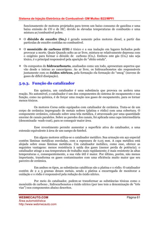 Sistema de Injeção Eletrônica de Combustível- GM Multec B22/MPFI
WEBMECAUTO.COM
Área automobilística
http://www.webmecauto.com
Página 61
funcionamento de motores projetados para terem um baixo consumo de gasolina e uma
baixa emissão de CO e de HC; devido às elevadas temperaturas de combustão e uma
mistura ar/combustível pobre.
O dióxido de enxofre (S02) é gerado somente pelos motores díesel, a partir das
partículas de enxofre contidas no combustível.
O monóxido de carbono (CO) é tóxico e a sua inalação em lugares fechados pode
provocar a morte. Quais Quando solto ao ar livre, mistura-se relativamente depressa com
o oxigênio para formar o dióxido de carbono (C02). Embora este gás (C02) não seja
tóxico, é o principal responsável pela aparição do "efeito estufa".
Os compostos do hidrocarboneto, analisados como um todo, apresentam aspectos que
vão desde o inócuo ao cancerígeno. Ao ar livre, os hidrocarbonetos são responsáveis
juntamente com os óxidos nítricos, pela formação ela formação do “smog” (nuvens de
gases de difícil dissipação).
5.9.3. Função do catalizador
Em química, um catalisador é uma substância que provoca ou acelera uma
reação. No automóvel, o catalisador é um dos componentes do sistema de escapamento e sua
função, como na química, é de forçar uma reação nos gases de escapamento, para os tornar
menos tóxicos.
Os motores Corsa estão equipados com catalisador de cerâmica. Trata-se de um
corpo de cerâmica impregnado de metais nobres (platina e ródio) com uma cobertura. O
componente cerâmico, colocado sobre uma tela metálica, é atravessado por uma quantidade
enorme de canais paralelos. Sobre as paredes dos canais, foi aplicada uma capa intermediária
(denominada- wash-coat), para se conseguir maior área.
Esse revestimento permite aumentar a superfície ativa do catalisador, a uma
extensão equivalente à área de um campo de futebol.
Em alguns motores utiliza-se o catalisador metálico. Sua armação em aço especial
contém lâminas metálicas enroladas, com a espessura de 0,05 mm. A capa metálica está
alojada sobre essas lâminas metálicas. Um catalisador metálico, como esse, oferece as
seguintes vantagens: menos resistência à saída dos gases (menor perda de potência); o
catalisador atinge a sua temperatura de trabalho mais rapidamente; é mais resistente às altas
temperaturas e, consequentemente, a sua vida útil é maior. Por último, porém, não menos
importante, transforma os gases contaminantes com uma eficiência muito maior que seu
parceiro de cerâmica.
Em ambos os tipos, as substâncias catalíticas são a platina e o ródio. O catalisador
contém de 2 a 3 gramas desses metais, sendo a platina a encarregada de monitorar a
oxidação e o ródio é responsável pela redução do óxido nítrico.
Por meio do catalisador, podem-se transformar as substâncias tóxicas como o
monóxido de carbono , hidrocarbonetos e óxido nítrico (por isso tem a denominação de "três
vias") nos componentes abaixo descritos.
 