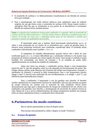 Sistema de Injeção Eletrônica de Combustível- GM Multec B22/MPFI
WEBMECAUTO.COM
Área automobilística
http://www.webmecauto.com
Página 62
O monóxido de carbono e os hidrocarbonetos transformam-se em dióxido de carbono
(C02) por oxidação.
Para a desintegração dos óxido nítricos utiliza-se uma substância capaz de subtrair
oxigênio de um gás tóxico como o monóxido de carbono (CO). Dessa reação resulta o
nitrogênio (N2) (de que se constituem as 3/4 partes do ar atmosférico) e novamente
dióxido de carbono (C02), também inócuo.
Nota: as reduções das substâncias tóxicas pelo catalisador é a seguinte: 85% do monóxido de
carbono, 80% dos hidrocarbonetos e 70% dos óxidos nítricos. Quando se estabeleceram estes
valores, foi levado em conta que o catalisador perde parte de sua eficiência à medida que
aumenta o número de quilômetros percorridos.
É importante saber que a mistura ideal mencionada anteriormente 14,7:1, se
refere a uma proporção de 14,7 partes de ar atmosférico por 1 parte de gasolina pura. A
mistura nessa proporção fornecerá uma combustão considerada ideal. O resultado dessa
combustão é denominado como Lambda = 1 (λ= 1 ).
O catalisador só trabalha eficientemente quando estiver sob o efeito de uma
combustão igual a (λ,= 1). A maior dificuldade que o catalisador enfrenta é a de manter essa
proporção de mistura constante nos vários regimes do motor. Essa missão é confiada à sonda
Lambda. Por curiosidade, um desvio de somente 1 % no trabalho da sonda influi
significativamente no resultado do trabalho do catalisador.
Antes que inicie sua atuação, o catalisador precisa chegar a uma temperatura
inicial de 300° C, que são atingidos, entre 25 e 80 segundos de funcionamento do motor. Em
tráfego urbano, porém, pode demorar até 3 minutos até atingir essa temperatura. Contudo, o
catalisador de cerâmica é sensível às altas temperaturas; caso a sua temperatura interna
chegar a 900° C, haverá uma aceleração do seu envelhecimento, e se atingir 1 .200° C, sua
eficiência estará destruída para sempre.
Para o catalisador, é importante o uso da gasolina sem chumbo. O chumbo
recobre rapidamente os componentes internos do catalisador, fato que não permite aos gases
de escape entrarem em contato com os materiais de ação catalíticas. Vários testes
demonstraram que logo após o abastecimento do tanque de combustível de um veículo com
catalisador com gasolina com chumbo, a desintegração do monóxido de carbono tornou-se
nula. Depois de 2 ou 3 novos reabastecimentos do tanque desapareceu também sua atuação
sobre as outras substâncias tóxicas: o catalisador ficou intoxicado.
6.Parâmetros do modo contínuo
São os valores apresentados no visor do Kaptor 2000.
Para acessar esses parâmetros, utilize o Kaptor no modo “Contínuo”.
6.1. Avanço da ignição
 