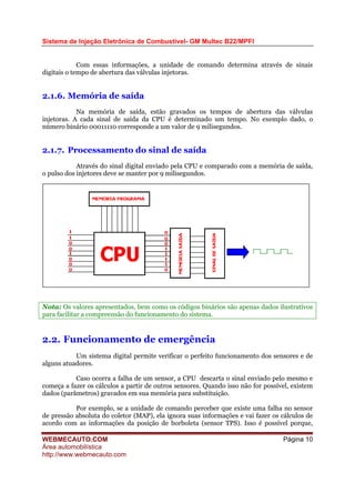 Sistema de Injeção Eletrônica de Combustível- GM Multec B22/MPFI
Com essas informações, a unidade de comando determina através de sinais
digitais o tempo de abertura das válvulas injetoras.
2.1.6. Memória de saída
Na memória de saída, estão gravados os tempos de abertura das válvulas
injetoras. A cada sinal de saída da CPU é determinado um tempo. No exemplo dado, o
número binário 00011110 corresponde a um valor de 9 milisegundos.
2.1.7. Processamento do sinal de saída
Através do sinal digital enviado pela CPU e comparado com a memória de saída,
o pulso dos injetores deve se manter por 9 milisegundos.
Nota: Os valores apresentados, bem como os códigos binários são apenas dados ilustrativos
para facilitar a compreensão do funcionamento do sistema.
2.2. Funcionamento de emergência
Um sistema digital permite verificar o perfeito funcionamento dos sensores e de
alguns atuadores.
Caso ocorra a falha de um sensor, a CPU descarta o sinal enviado pelo mesmo e
começa a fazer os cálculos a partir de outros sensores. Quando isso não for possível, existem
dados (parâmetros) gravados em sua memória para substituição.
Por exemplo, se a unidade de comando perceber que existe uma falha no sensor
de pressão absoluta do coletor (MAP), ela ignora suas informações e vai fazer os cálculos de
acordo com as informações da posição de borboleta (sensor TPS). Isso é possível porque,
WEBMECAUTO.COM
Área automobilística
http://www.webmecauto.com
Página 10
 