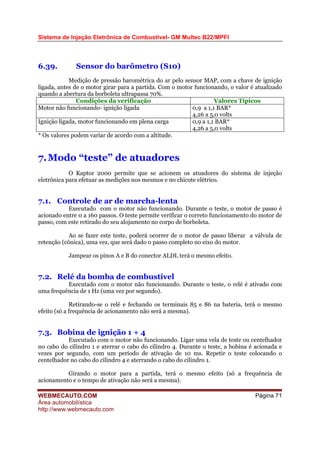 Sistema de Injeção Eletrônica de Combustível- GM Multec B22/MPFI
WEBMECAUTO.COM
Área automobilística
http://www.webmecauto.com
Página 71
6.39. Sensor do barômetro (S10)
Medição de pressão barométrica do ar pelo sensor MAP, com a chave de ignição
ligada, antes de o motor girar para a partida. Com o motor funcionando, o valor é atualizado
quando a abertura da borboleta ultrapassa 70%.
Condições da verificação Valores Típicos
Motor não funcionando- ignição ligada 0,9 a 1,1 BAR*
4,26 a 5,0 volts
Ignição ligada, motor funcionando em plena carga 0,9 a 1,1 BAR*
4,26 a 5,0 volts
* Os valores podem variar de acordo com a altitude.
7.Modo “teste” de atuadores
O Kaptor 2000 permite que se acionem os atuadores do sistema de injeção
eletrônica para efetuar as medições nos mesmos e no chicote elétrico.
7.1. Controle de ar de marcha-lenta
Executado com o motor não funcionando. Durante o teste, o motor de passo é
acionado entre 0 a 160 passos. O teste permite verificar o correto funcionamento do motor de
passo, com este retirado do seu alojamento no corpo de borboleta.
Ao se fazer este teste, poderá ocorrer de o motor de passo liberar a válvula de
retenção (cônica), uma vez, que será dado o passo completo no eixo do motor.
Jampear os pinos A e B do conector ALDL terá o mesmo efeito.
7.2. Relé da bomba de combustível
Executado com o motor não funcionando. Durante o teste, o relé é ativado com
uma frequência de 1 Hz (uma vez por segundo).
Retirando-se o relé e fechando os terminais 85 e 86 na bateria, terá o mesmo
efeito (só a frequência de acionamento não será a mesma).
7.3. Bobina de ignição 1 + 4
Executado com o motor não funcionando. Ligar uma vela de teste ou centelhador
no cabo do cilindro 1 e aterrar o cabo do cilindro 4. Durante o teste, a bobina é acionada e
vezes por segundo, com um período de ativação de 10 ms. Repetir o teste colocando o
centelhador no cabo do cilindro 4 e aterrando o cabo do cilindro 1.
Girando o motor para a partida, terá o mesmo efeito (só a frequência de
acionamento e o tempo de ativação não será a mesma).
 