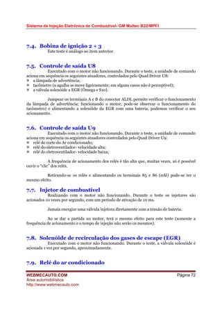 Sistema de Injeção Eletrônica de Combustível- GM Multec B22/MPFI
WEBMECAUTO.COM
Área automobilística
http://www.webmecauto.com
Página 72
7.4. Bobina de ignição 2 + 3
Este teste é análogo ao item anterior.
7.5. Controle de saída U8
Executado com o motor não funcionando. Durante o teste, a unidade de comando
aciona em sequência os seguintes atuadores, controlados pelo Quad Driver U8:
a lâmpada de advertência;
tacômetro (a agulha se move ligeiramente; em alguns casos não é perceptível);
a válvula solenóide a EGR (Ômega e S10).
Jampear os terminais A e B do conector ALDL permite verificar o funcionamento
da lâmpada de advertência; funcionando o motor, pode-se observar o funcionamento do
tacômetro) e alimentando a solenóide da EGR com uma bateria, podemos verificar o seu
acionamento.
7.6. Controle de saída U9
Executado com o motor não funcionando. Durante o teste, a unidade de comando
aciona em sequência os seguintes atuadores controlados pelo Quad Driver U9:
relé de corte do Ar condicionado;
relé do eletroventilador- velocidade alta;
relé do eletroventilador- velocidade baixa;
A frequência de acionamento dos relés é tão alta que, muitas vezes, só é possível
ouvir o “clic” dos relés.
Retirando-se os relés e alimentando os terminais 85 e 86 (relé) pode-se ter o
mesmo efeito.
7.7. Injetor de combustível
Realizando com o motor não funcionando. Durante o teste os injetores são
acionados 10 vezes por segundo, com um período de ativação de 10 ms.
Jamais energize uma válvula injetora diretamente com a tensão de bateria.
Ao se dar a partida no motor, terá o mesmo efeito para este teste (somente a
frequência de acionamento e o tempo de injeção não serão os mesmos).
7.8. Solenóide de recirculação dos gases de escape (EGR)
Executado com o motor não funcionando. Durante o teste, a válvula solenóide é
acionada 1 vez por segundo, aproximadamente.
7.9. Relé do ar condicionado
 