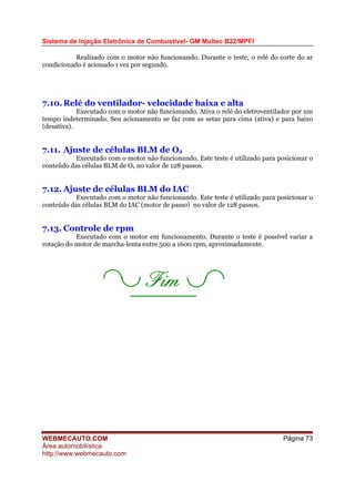 Sistema de Injeção Eletrônica de Combustível- GM Multec B22/MPFI
Realizado com o motor não funcionando. Durante o teste, o relé do corte do ar
condicionado é acionado 1 vez por segundo.
7.10.Relé do ventilador- velocidade baixa e alta
Executado com o motor não funcionando. Ativa o relé do eletroventilador por um
tempo indeterminado. Seu acionamento se faz com as setas para cima (ativa) e para baixo
(desativa).
7.11. Ajuste de células BLM de O2
Executado com o motor não funcionando. Este teste é utilizado para posicionar o
conteúdo das células BLM de O2 no valor de 128 passos.
7.12. Ajuste de células BLM do IAC
Executado com o motor não funcionando. Este teste é utilizado para posicionar o
conteúdo das células BLM do IAC (motor de passo) no valor de 128 passos.
7.13. Controle de rpm
Executado com o motor em funcionamento. Durante o teste é possível variar a
rotação do motor de marcha-lenta entre 500 a 1600 rpm, aproximadamente.
WEBMECAUTO.COM
Área automobilística
http://www.webmecauto.com
Página 73
 