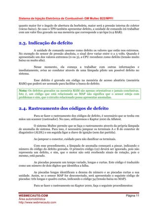 Sistema de Injeção Eletrônica de Combustível- GM Multec B22/MPFI
WEBMECAUTO.COM
Área automobilística
http://www.webmecauto.com
Página 11
quanto maior for o ângulo de abertura da borboleta, maior será a pressão interna do coletor
(vácuo baixo). Se caso o TPS também apresentar defeito, a unidade de comando irá trabalhar
com um valor fixo gravado na sua memória que corresponde a 90 kpa (0,9 BAR).
2.3. Indicação do defeito
A unidade de comando assume como defeito os valores que estão nos extremos.
No exemplo do sensor de pressão absoluta, o sinal deve variar entre 0 a 5 volts. Quando é
apresentado um dos valores extremos (0 ou 5), a CPU reconhece como defeito (tensão muito
baixa ou muito alta).
Nesse momento, ela começa a trabalhar com outras informações e
imediatamente, avisa ao condutor através de uma lâmpada piloto um possível defeito no
sistema.
Esse defeito é gravado em código na memória de acesso aleatório (memória
RAM) que poderá ser acessado para facilitar a busca do defeito.
Nota: Os defeitos gravados na memória RAM são apenas orientativas e jamais conclusivas.
Isto é, um código que está relacionado ao MAP não significa que o sensor esteja com
problemas e sim, que o circuito relacionado possa apresentar anomalias.
2.4. Rastreamento dos códigos de defeito
Para se fazer o rastreamento dos códigos de defeito, é necessário que se tenha em
mãos um scanner (rastreador). No caso, utilizaremos o Kaptor 2000 da Alfatest.
O sistema Multec permite que se faça o rastreamento através da própria lâmpada
de anomalia do sistema. Para isso, é necessário jampear os terminais A e B do conector de
diagnóstico (ALDL) e em seguida ligar a chave de ignição (sem dar partida).
Ao jampear o conector, cuidado para não danificar os terminais.
Com esse procedimento, a lâmpada de anomalia começará a piscar, indicando o
número do código do defeito gravado. O primeiro código (12) deverá ser ignorado, pois não
representa um defeito, e sim, que o motor não está recebendo sinais de rotação, pois o
mesmo, está parado.
As piscadas possuem um tempo variado, longas e curtas. Este código é traduzido
como um número de dois dígitos que identifica a falha.
As piscadas longas identificam a dezena do número e as piscadas curtas a sua
unidade. Assim, se o sensor MAP for desconectado, será apresentado o seguinte código de
piscadas: três longas e quadro curtas, indicando o código 34 (tensão baixa no MAP).
Para se fazer o rastreamento no Kaptor 2000, faça o seguinte procedimentos:
 