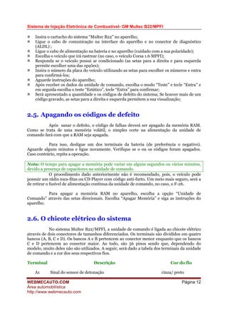 Sistema de Injeção Eletrônica de Combustível- GM Multec B22/MPFI
WEBMECAUTO.COM
Área automobilística
http://www.webmecauto.com
Página 12
Insira o cartucho do sistema “Multec B22” no aparelho;
Ligue o cabo de comunicação na interface do aparelho e no conector de diagnóstico
(ALDL) ;
Ligue o cabo de alimentação na bateria e no aparelho (cuidado com a sua polaridade);
Escolha o veículo que irá rastrear (no caso, o veículo Corsa 1.6 MPFI);
Responda se o veículo possui ar condicionado (as setas para a direita e para esquerda
permite escolher uma das opções);
Insira o número da placa do veículo utilizando as setas para escolher os números e entra
para confirmá-los;
Aguarde instruções do aparelho;
Após receber os dados da unidade de comando, escolha o modo “Teste” e tecle “Entra” e
em seguida escolha o teste “Estático”, tecle “Entra” para confirmar;
Será apresentado a quantidade e os códigos de defeito do sistema; Se houver mais de um
código gravado, as setas para a direita e esquerda permitem a sua visualização;
2.5. Apagando os códigos de defeito
Após sanar o defeito, o código de falhas deverá ser apagado da memória RAM.
Como se trata de uma memória volátil, o simples corte na alimentação da unidade de
comando fará com que a RAM seja apagada.
Para isso, desligue um dos terminais da bateria (de preferência o negativo).
Aguarde alguns minutos e ligue novamente. Verifique se o ou os códigos foram apagados.
Caso contrário, repita a operação.
Nota: O tempo para apagar a memória pode variar em alguns segundos ou vários minutos,
devido a presença de capacitores na unidade de comando.
O procedimento dado anteriormente não é recomendado, pois, o veículo pode
possuir um rádio toca-fitas ou CD Player com código anti-furto. Um meio mais seguro, será a
de retirar o fusível de alimentação contínua da unidade de comando, no caso, o F-26.
Para apagar a memória RAM no aparelho, escolha a opção “Unidade de
Comando” através das setas direcionais. Escolha “Apagar Memória” e siga as instruções do
aparelho.
2.6. O chicote elétrico do sistema
No sistema Multec B22/MPFI, a unidade de comando é ligada ao chicote elétrico
através de dois conectores de tamanhos diferenciados. Os terminais são divididos em quatro
bancos (A, B, C e D). Os bancos A e B pertencem ao conector menor enquanto que os bancos
C e D pertencem ao conector maior. Ao todo, são 56 pinos sendo que, dependendo do
modelo, muito deles não são utilizados. A seguir, será dado a tabela dos terminais da unidade
de comando e a cor dos seus respectivos fios.
Terminal Descrição Cor do fio
A1 Sinal do sensor de detonação cinza/ preto
 