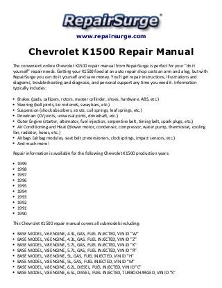www.repairsurge.com 
Chevrolet K1500 Repair Manual 
The convenient online Chevrolet K1500 repair manual from RepairSurge is perfect for your "do it 
yourself" repair needs. Getting your K1500 fixed at an auto repair shop costs an arm and a leg, but with 
RepairSurge you can do it yourself and save money. You'll get repair instructions, illustrations and 
diagrams, troubleshooting and diagnosis, and personal support any time you need it. Information 
typically includes: 
Brakes (pads, callipers, rotors, master cyllinder, shoes, hardware, ABS, etc.) 
Steering (ball joints, tie rod ends, sway bars, etc.) 
Suspension (shock absorbers, struts, coil springs, leaf springs, etc.) 
Drivetrain (CV joints, universal joints, driveshaft, etc.) 
Outer Engine (starter, alternator, fuel injection, serpentine belt, timing belt, spark plugs, etc.) 
Air Conditioning and Heat (blower motor, condenser, compressor, water pump, thermostat, cooling 
fan, radiator, hoses, etc.) 
Airbags (airbag modules, seat belt pretensioners, clocksprings, impact sensors, etc.) 
And much more! 
Repair information is available for the following Chevrolet K1500 production years: 
1999 
1998 
1997 
1996 
1995 
1994 
1993 
1992 
1991 
1990 
This Chevrolet K1500 repair manual covers all submodels including: 
BASE MODEL, V6 ENGINE, 4.3L, GAS, FUEL INJECTED, VIN ID "W" 
BASE MODEL, V6 ENGINE, 4.3L, GAS, FUEL INJECTED, VIN ID "Z" 
BASE MODEL, V8 ENGINE, 5.7L, GAS, FUEL INJECTED, VIN ID "K" 
BASE MODEL, V8 ENGINE, 5.7L, GAS, FUEL INJECTED, VIN ID "R" 
BASE MODEL, V8 ENGINE, 5L, GAS, FUEL INJECTED, VIN ID "H" 
BASE MODEL, V8 ENGINE, 5L, GAS, FUEL INJECTED, VIN ID "M" 
BASE MODEL, V8 ENGINE, 6.2L, DIESEL, FUEL INJECTED, VIN ID "C" 
BASE MODEL, V8 ENGINE, 6.5L, DIESEL, FUEL INJECTED, TURBOCHARGED, VIN ID "S" 
 