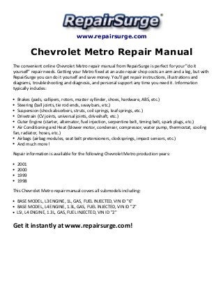 www.repairsurge.com 
Chevrolet Metro Repair Manual 
The convenient online Chevrolet Metro repair manual from RepairSurge is perfect for your "do it 
yourself" repair needs. Getting your Metro fixed at an auto repair shop costs an arm and a leg, but with 
RepairSurge you can do it yourself and save money. You'll get repair instructions, illustrations and 
diagrams, troubleshooting and diagnosis, and personal support any time you need it. Information 
typically includes: 
Brakes (pads, callipers, rotors, master cyllinder, shoes, hardware, ABS, etc.) 
Steering (ball joints, tie rod ends, sway bars, etc.) 
Suspension (shock absorbers, struts, coil springs, leaf springs, etc.) 
Drivetrain (CV joints, universal joints, driveshaft, etc.) 
Outer Engine (starter, alternator, fuel injection, serpentine belt, timing belt, spark plugs, etc.) 
Air Conditioning and Heat (blower motor, condenser, compressor, water pump, thermostat, cooling 
fan, radiator, hoses, etc.) 
Airbags (airbag modules, seat belt pretensioners, clocksprings, impact sensors, etc.) 
And much more! 
Repair information is available for the following Chevrolet Metro production years: 
2001 
2000 
1999 
1998 
This Chevrolet Metro repair manual covers all submodels including: 
BASE MODEL, L3 ENGINE, 1L, GAS, FUEL INJECTED, VIN ID "6" 
BASE MODEL, L4 ENGINE, 1.3L, GAS, FUEL INJECTED, VIN ID "2" 
LSI, L4 ENGINE, 1.3L, GAS, FUEL INJECTED, VIN ID "2" 
Get it instantly at www.repairsurge.com! 
