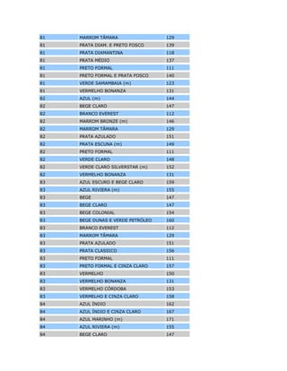 74 VINHO 170
74 VIOLETA 158
75 AMARELO TRIGO 178
75 AZUL FIRMAM (m) 182
75 AZUL MEDITERRÂNEO 179
75 DOURADO ASTECA (m) 183
75 MARROM OUTONO (m) 184
75 PRETO FORMAL 111
75 SUPER VERDE 165
75 TURQUESA (m) 185
75 TURQUEZA 172
75 VERDE SAMAMBAIA 181
75 VERMELHO MARTE 180
75 VINHO 170
76 AMARELO PRIMAVERA 117
76 AZUL CLÁSSICO 114
76 AZUL VIVO 113
76 BEGE COPACABANA 115
76 BRANCO EVEREST 112
76 LARANJA BRONZE (m) 120
76 PRATA INCA (m) 118
76 PRETO FORMAL 111
76 VERDE OURO (m) 119
76 VERMELHO CEREJA 116
77 AMARELO LÓTUS 121
77 AZUL COBALTO (m) 127
77 AZUL HAWAI 124
77 BRANCO EVEREST 112
77 MARROM MONTERREY (m) 126
77 OURO IMPERIAL (m) 128
77 PRATA INCA (m) 118
77 PRETO FORMAL 111
77 VERDE PARATI 125
77 VERMELHO ÁLAMO 123
77 VERMELHO CRETA 122
78 AMARELO OURO (m) 136
78 AZUL DANÚBIO (m) 135
78 AZUL TAPAJÓS 130
78 BEGE AREIA (m) 134
78 BRANCO EVEREST 112
 
