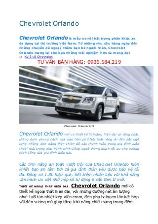 Chevrolet Orlando
Chevrolet Orlando là mẫu xe nổi bật trong phân khúc xe
đa dụng tại thị trường Việt Nam. Từ những nhu cầu hàng ngày đến
những chuyến dã ngoại, thăm bạn bè người thân, Chevrolet
Orlando mang lại cho bạn những trải nghiệm hơn cả mong đợi.
>> Xe ô tô Chevrolet
TƯ VẤN BÁN HÀNG: 0936.584.219
Chevrolet Orlando Mới
Chevrolet Orlando mới có thiết kế lịch lãm, hiện đại và vững chãi,
khẳng định phong cách của bạn trên phố.Nội thất rộng rãi đến bất ngờ
cùng những tính năng thân thiện để các thành viên trong gia đình luôn
thoải mái trong mọi hành trình.Công nghệ thông minh tối ưu cho phong
cách sống của gia đình điện đại.
Các tính năng an toàn vượt trội của Chevrolet Orlando luôn
khiến bạn an tâm bởi cả gia đình thân yêu được bảo vệ tối
đa. Động cơ 1.8L hiệu quả, tiết kiệm nhiên liệu với khả năng
vận hành ưu việt nhờ hộp số tự động 6 cấp Gen II mới.
THIẾT KẾ NGOẠI THẤT HIỆN ĐẠI : Chevrolet Orlando mới có
thiết kế ngoại thất hiện đại, với những đường nét ấn tượng
như: lưới tản nhiệt kép viền crom, đèn pha halogen lớn kết hợp
với đèn sương mù giúp tăng khả năng chiếu sáng trong đêm
 