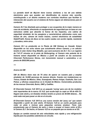 La pantalla táctil de MyLink tiene íconos similares a los de una tableta
electrónica para que puedan ser identificados de manera más sencilla,
contribuyendo a un diseño moderno con controles intuitivos que facilitan la
interacción del usuario con el sistema de forma segura sin distracciones para el
conductor.

Camaro ZL1 fue diseñado para proteger a sus ocupantes de la mejor manera en
caso de accidente, ofreciendo un equipamiento de seguridad que se basa en una
estructura sólida que absorbe la fuerza de los impactos, una cabina de
seguridad alrededor de los pasajeros y características adicionales como seis
bolsas de aire, cámara de visión trasera, control electrónico de estabilidad
StabiliTrak®, frenos de disco en las cuatro ruedas con acción rápida, resistente
y duradera, entre otros.

Camaro ZL1 es producido en la Planta de GM Oshawa en Canadá. Estará
disponible en los ocho olores que actualmente ofrece Camaro, y en adición
tendrá el color Ashen Gray Metallic, que será exclusivo de ZL1. Co n un registro
de 7:41.27 minutos en la pista de Nürburgring, el Camaro más potente de la
historia estará disponible en México a partir de octubre en las exclusivas
Chevrolet Performance Stores, con transmisión manual o automática, a un
precio de $820,000 pesos.

***

Acerca de GM

GM de México tiene más de 76 años de operar en nuestro país y emplea
alrededor de 14,000 personas de manera directa. Cuenta con instalaciones en
Toluca, Estado de México; Silao, Guanajuato; Ramos Arizpe, Coahuila; San Luis
Potosí, y oficinas corporativas en la Ciudad de México. Comercializa productos
de las marcas Chevrolet, Buick, GMC y Cadillac.

El Chevrolet Camaro 1LE 2013 es un paquete ‘racing’ para uno de los modelos
más importantes de la marca. El 1LE, que oculta bajo su capó un V8 de 426 CV,
llegará este otoño y en Estados Unidos tendrá un precio de 40.000 dólares… No
está nada mal para pasar un día en el circuito.

El Chevrolet Camaro 1LE 2013 es una nueva versión del ‘pony car’ que estará
disponible a partir de este otoño. El Camaro 1LE es un coche pensado para
rodar en pista e incluso para pequeñas carreras amateur. Tiene más
prestaciones que el Camaro de serie y viene a ocupar el hueco entre el SS y
el Camaro ZL1. De hecho, el Camaro 1LE es un paquete que se monta en el SS.

Equipa un cambio manual de seis velocidades más rápido y una refrigeración
líquida para los posibles calentones en circuito.
 