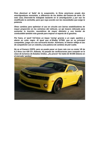 Para disminuir el 'baile' de la suspensión, la firma americana acopla dos
amortiguadores monotubo, a diferencia de los dobles del Camaro de serie. En
este caso, Chevrolet ha trabajado bastante en la amortiguación y por eso ha
modificado la centralita; para que vaya acorde con las necesidades que exige la
potencia.

Otras cambios para optimizar el uso en circuito son barras estabilizadores de
mayor proporción en los extremos del vehículo, un eje trasero reforzado para
aumentar la tracción, neumáticos de mayor diámetro y una bomba de
combustible también más grande para mejorar el reparto de la gasolina.

Por fuera, el ‘pack’ 1LE tiene un toque ‘racing’ gracias a un capó, spoilers y
alerón en color negro. Al igual que el Shelby GT500, que es su principal
competidor, juega con una carrocería bicolor. Asimismo, el interior refleja el uso
de competición con un volante y una palanca de cambios de piel vuelta.

No es el Camaro COPO, pero se puede pasar un buen rato con su motor V8 de
6,2 litros con 426 CV. Además, ha pasado las verificaciones para competir en la
clase de turismos de Estados Unidos. ¿Su precio? Se habla de 40.000 dólares en
el mercado ‘yankee’.
 