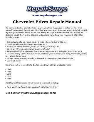 www.repairsurge.com 
Chevrolet Prizm Repair Manual 
The convenient online Chevrolet Prizm repair manual from RepairSurge is perfect for your "do it 
yourself" repair needs. Getting your Prizm fixed at an auto repair shop costs an arm and a leg, but with 
RepairSurge you can do it yourself and save money. You'll get repair instructions, illustrations and 
diagrams, troubleshooting and diagnosis, and personal support any time you need it. Information 
typically includes: 
Brakes (pads, callipers, rotors, master cyllinder, shoes, hardware, ABS, etc.) 
Steering (ball joints, tie rod ends, sway bars, etc.) 
Suspension (shock absorbers, struts, coil springs, leaf springs, etc.) 
Drivetrain (CV joints, universal joints, driveshaft, etc.) 
Outer Engine (starter, alternator, fuel injection, serpentine belt, timing belt, spark plugs, etc.) 
Air Conditioning and Heat (blower motor, condenser, compressor, water pump, thermostat, cooling 
fan, radiator, hoses, etc.) 
Airbags (airbag modules, seat belt pretensioners, clocksprings, impact sensors, etc.) 
And much more! 
Repair information is available for the following Chevrolet Prizm production years: 
2002 
2001 
2000 
1999 
1998 
This Chevrolet Prizm repair manual covers all submodels including: 
BASE MODEL, L4 ENGINE, 1.8L, GAS, FUEL INJECTED, VIN ID "8" 
Get it instantly at www.repairsurge.com! 
