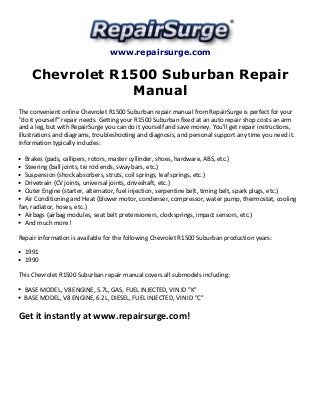 www.repairsurge.com 
Chevrolet R1500 Suburban Repair 
Manual 
The convenient online Chevrolet R1500 Suburban repair manual from RepairSurge is perfect for your 
"do it yourself" repair needs. Getting your R1500 Suburban fixed at an auto repair shop costs an arm 
and a leg, but with RepairSurge you can do it yourself and save money. You'll get repair instructions, 
illustrations and diagrams, troubleshooting and diagnosis, and personal support any time you need it. 
Information typically includes: 
Brakes (pads, callipers, rotors, master cyllinder, shoes, hardware, ABS, etc.) 
Steering (ball joints, tie rod ends, sway bars, etc.) 
Suspension (shock absorbers, struts, coil springs, leaf springs, etc.) 
Drivetrain (CV joints, universal joints, driveshaft, etc.) 
Outer Engine (starter, alternator, fuel injection, serpentine belt, timing belt, spark plugs, etc.) 
Air Conditioning and Heat (blower motor, condenser, compressor, water pump, thermostat, cooling 
fan, radiator, hoses, etc.) 
Airbags (airbag modules, seat belt pretensioners, clocksprings, impact sensors, etc.) 
And much more! 
Repair information is available for the following Chevrolet R1500 Suburban production years: 
1991 
1990 
This Chevrolet R1500 Suburban repair manual covers all submodels including: 
BASE MODEL, V8 ENGINE, 5.7L, GAS, FUEL INJECTED, VIN ID "K" 
BASE MODEL, V8 ENGINE, 6.2L, DIESEL, FUEL INJECTED, VIN ID "C" 
Get it instantly at www.repairsurge.com! 
