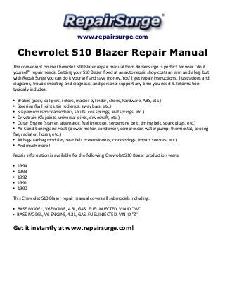 www.repairsurge.com 
Chevrolet S10 Blazer Repair Manual 
The convenient online Chevrolet S10 Blazer repair manual from RepairSurge is perfect for your "do it 
yourself" repair needs. Getting your S10 Blazer fixed at an auto repair shop costs an arm and a leg, but 
with RepairSurge you can do it yourself and save money. You'll get repair instructions, illustrations and 
diagrams, troubleshooting and diagnosis, and personal support any time you need it. Information 
typically includes: 
Brakes (pads, callipers, rotors, master cyllinder, shoes, hardware, ABS, etc.) 
Steering (ball joints, tie rod ends, sway bars, etc.) 
Suspension (shock absorbers, struts, coil springs, leaf springs, etc.) 
Drivetrain (CV joints, universal joints, driveshaft, etc.) 
Outer Engine (starter, alternator, fuel injection, serpentine belt, timing belt, spark plugs, etc.) 
Air Conditioning and Heat (blower motor, condenser, compressor, water pump, thermostat, cooling 
fan, radiator, hoses, etc.) 
Airbags (airbag modules, seat belt pretensioners, clocksprings, impact sensors, etc.) 
And much more! 
Repair information is available for the following Chevrolet S10 Blazer production years: 
1994 
1993 
1992 
1991 
1990 
This Chevrolet S10 Blazer repair manual covers all submodels including: 
BASE MODEL, V6 ENGINE, 4.3L, GAS, FUEL INJECTED, VIN ID "W" 
BASE MODEL, V6 ENGINE, 4.3L, GAS, FUEL INJECTED, VIN ID "Z" 
Get it instantly at www.repairsurge.com! 

