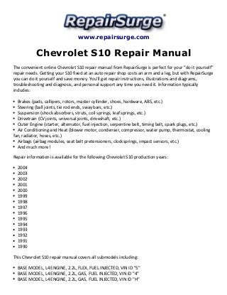 www.repairsurge.com 
Chevrolet S10 Repair Manual 
The convenient online Chevrolet S10 repair manual from RepairSurge is perfect for your "do it yourself" 
repair needs. Getting your S10 fixed at an auto repair shop costs an arm and a leg, but with RepairSurge 
you can do it yourself and save money. You'll get repair instructions, illustrations and diagrams, 
troubleshooting and diagnosis, and personal support any time you need it. Information typically 
includes: 
Brakes (pads, callipers, rotors, master cyllinder, shoes, hardware, ABS, etc.) 
Steering (ball joints, tie rod ends, sway bars, etc.) 
Suspension (shock absorbers, struts, coil springs, leaf springs, etc.) 
Drivetrain (CV joints, universal joints, driveshaft, etc.) 
Outer Engine (starter, alternator, fuel injection, serpentine belt, timing belt, spark plugs, etc.) 
Air Conditioning and Heat (blower motor, condenser, compressor, water pump, thermostat, cooling 
fan, radiator, hoses, etc.) 
Airbags (airbag modules, seat belt pretensioners, clocksprings, impact sensors, etc.) 
And much more! 
Repair information is available for the following Chevrolet S10 production years: 
2004 
2003 
2002 
2001 
2000 
1999 
1998 
1997 
1996 
1995 
1994 
1993 
1992 
1991 
1990 
This Chevrolet S10 repair manual covers all submodels including: 
BASE MODEL, L4 ENGINE, 2.2L, FLEX, FUEL INJECTED, VIN ID "5" 
BASE MODEL, L4 ENGINE, 2.2L, GAS, FUEL INJECTED, VIN ID "4" 
BASE MODEL, L4 ENGINE, 2.2L, GAS, FUEL INJECTED, VIN ID "H" 
 
