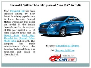 Chevrolet Sail hatch to take place of Aveo U-VA in India

Now, Chevrolet Sail has been
included among by near
future launching popular cars
in India. Because, General
Motors will launch this global
car model in the Indian
domestic market in summer
of this year against a lot of
same segment rivals such as
Maruti Swift, Ford Figo,
Hyundai i20, Renault Pulse,
Skoda Fabia and so forth. The
company         has     made
announcement about the           See More Chevrolet Sail Pictures
launch of both models such as
                                     Get Chevrolet Sail Price
hatchback and sedan of
Chevrolet Sail.
 