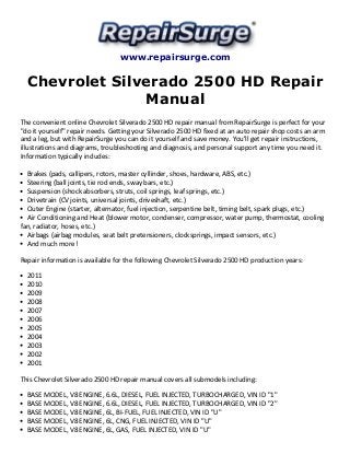 www.repairsurge.com 
Chevrolet Silverado 2500 HD Repair 
Manual 
The convenient online Chevrolet Silverado 2500 HD repair manual from RepairSurge is perfect for your 
"do it yourself" repair needs. Getting your Silverado 2500 HD fixed at an auto repair shop costs an arm 
and a leg, but with RepairSurge you can do it yourself and save money. You'll get repair instructions, 
illustrations and diagrams, troubleshooting and diagnosis, and personal support any time you need it. 
Information typically includes: 
Brakes (pads, callipers, rotors, master cyllinder, shoes, hardware, ABS, etc.) 
Steering (ball joints, tie rod ends, sway bars, etc.) 
Suspension (shock absorbers, struts, coil springs, leaf springs, etc.) 
Drivetrain (CV joints, universal joints, driveshaft, etc.) 
Outer Engine (starter, alternator, fuel injection, serpentine belt, timing belt, spark plugs, etc.) 
Air Conditioning and Heat (blower motor, condenser, compressor, water pump, thermostat, cooling 
fan, radiator, hoses, etc.) 
Airbags (airbag modules, seat belt pretensioners, clocksprings, impact sensors, etc.) 
And much more! 
Repair information is available for the following Chevrolet Silverado 2500 HD production years: 
2011 
2010 
2009 
2008 
2007 
2006 
2005 
2004 
2003 
2002 
2001 
This Chevrolet Silverado 2500 HD repair manual covers all submodels including: 
BASE MODEL, V8 ENGINE, 6.6L, DIESEL, FUEL INJECTED, TURBOCHARGED, VIN ID "1" 
BASE MODEL, V8 ENGINE, 6.6L, DIESEL, FUEL INJECTED, TURBOCHARGED, VIN ID "2" 
BASE MODEL, V8 ENGINE, 6L, BI-FUEL, FUEL INJECTED, VIN ID "U" 
BASE MODEL, V8 ENGINE, 6L, CNG, FUEL INJECTED, VIN ID "U" 
BASE MODEL, V8 ENGINE, 6L, GAS, FUEL INJECTED, VIN ID "U" 
 