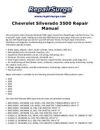 www.repairsurge.com 
Chevrolet Silverado 3500 Repair 
Manual 
The convenient online Chevrolet Silverado 3500 repair manual from RepairSurge is perfect for your "do 
it yourself" repair needs. Getting your Silverado 3500 fixed at an auto repair shop costs an arm and a 
leg, but with RepairSurge you can do it yourself and save money. You'll get repair instructions, 
illustrations and diagrams, troubleshooting and diagnosis, and personal support any time you need it. 
Information typically includes: 
Brakes (pads, callipers, rotors, master cyllinder, shoes, hardware, ABS, etc.) 
Steering (ball joints, tie rod ends, sway bars, etc.) 
Suspension (shock absorbers, struts, coil springs, leaf springs, etc.) 
Drivetrain (CV joints, universal joints, driveshaft, etc.) 
Outer Engine (starter, alternator, fuel injection, serpentine belt, timing belt, spark plugs, etc.) 
Air Conditioning and Heat (blower motor, condenser, compressor, water pump, thermostat, cooling 
fan, radiator, hoses, etc.) 
Airbags (airbag modules, seat belt pretensioners, clocksprings, impact sensors, etc.) 
And much more! 
Repair information is available for the following Chevrolet Silverado 3500 production years: 
2007 
2006 
2005 
2004 
2003 
2002 
2001 
This Chevrolet Silverado 3500 repair manual covers all submodels including: 
BASE MODEL, V8 ENGINE, 6.6L, DIESEL, FUEL INJECTED, TURBOCHARGED, VIN ID "1" 
BASE MODEL, V8 ENGINE, 6.6L, DIESEL, FUEL INJECTED, TURBOCHARGED, VIN ID "2" 
BASE MODEL, V8 ENGINE, 6L, CNG, FUEL INJECTED, VIN ID "U" 
BASE MODEL, V8 ENGINE, 6L, GAS, FUEL INJECTED, VIN ID "U" 
BASE MODEL, V8 ENGINE, 8.1L, GAS, FUEL INJECTED, VIN ID "G" 
CLASSIC LS, V8 ENGINE, 6.6L, DIESEL, FUEL INJECTED, TURBOCHARGED, VIN ID "D", ENGINE ID "LBZ" 
CLASSIC LS, V8 ENGINE, 6L, GAS, FUEL INJECTED, VIN ID "U" 
CLASSIC LS, V8 ENGINE, 8.1L, GAS, FUEL INJECTED, VIN ID "G" 
CLASSIC LT, V8 ENGINE, 6.6L, DIESEL, FUEL INJECTED, TURBOCHARGED, VIN ID "D", ENGINE ID "LBZ" 
 