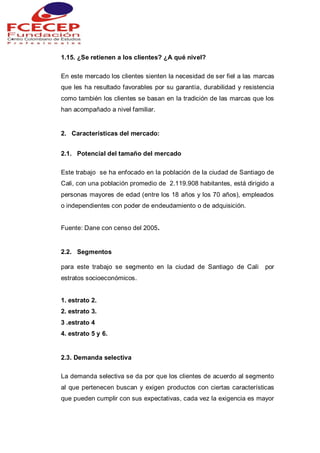1.15. ¿Se retienen a los clientes? ¿A qué nivel?
En este mercado los clientes sienten la necesidad de ser fiel a las marcas
que les ha resultado favorables por su garantía, durabilidad y resistencia
como también los clientes se basan en la tradición de las marcas que los
han acompañado a nivel familiar.
2. Características del mercado:
2.1. Potencial del tamaño del mercado
Este trabajo se ha enfocado en la población de la ciudad de Santiago de
Cali, con una población promedio de 2.119.908 habitantes, está dirigido a
personas mayores de edad (entre los 18 años y los 70 años), empleados
o independientes con poder de endeudamiento o de adquisición.
Fuente: Dane con censo del 2005.
2.2. Segmentos
para este trabajo se segmento en la ciudad de Santiago de Cali por
estratos socioeconómicos.
1. estrato 2.
2. estrato 3.
3 .estrato 4
4. estrato 5 y 6.
2.3. Demanda selectiva
La demanda selectiva se da por que los clientes de acuerdo al segmento
al que pertenecen buscan y exigen productos con ciertas características
que pueden cumplir con sus expectativas, cada vez la exigencia es mayor
 