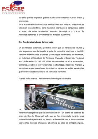 por esto que las empresas gastan mucho dinero creando nuevas líneas y
tendencias.
En la actualidad existen muchos medios como son revistas, programas de
televisión, documentales, para mantener informado al consumidor sobre
lo nuevo de estas tendencias, avances tecnológicos y precios de
vehículos alentando el crecimiento del mercado automotriz.
2.4. Tendencias futuras del mercado
En el mercado automotriz podemos decir que las tendencias futuras y
más esperadas son la llegada al país de vehículos eléctricos o también
llamados Híbridos más eficientes y con mayor rendimiento en recorridos,
en Colombia el Ministerio de Ambiente Vivienda y Desarrollo Territorial
anunció la reducción del 35% al 0% los aranceles para los automóviles,
camiones, autobuses convencionales y articulados, eléctricos, híbridos y
exclusivos a gas natural para incentivar el ingreso de estas tecnologías
que tienen un costo superior a los vehículos normales.
Fuente: Auto Avance - Asistencia en Tecnología Automotriz
La
reciente investigación que ha anunciado la NHTSA sobre las baterías de
iones de litio del Chevrolet Volt, que se han incendiado durante unas
pruebas de choque lateral, ha llevado a General Motors a tomar medidas
sobre otros modelos afectados. El primero de ellos es el Opel Ampera,
 