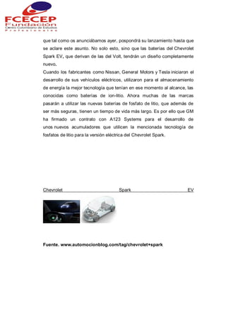 que tal como os anunciábamos ayer, pospondrá su lanzamiento hasta que
se aclare este asunto. No solo esto, sino que las baterías del Chevrolet
Spark EV, que derivan de las del Volt, tendrán un diseño completamente
nuevo.
Cuando los fabricantes como Nissan, General Motors y Tesla iniciaron el
desarrollo de sus vehículos eléctricos, utilizaron para el almacenamiento
de energía la mejor tecnología que tenían en ese momento al alcance, las
conocidas como baterías de ion-litio. Ahora muchas de las marcas
pasarán a utilizar las nuevas baterías de fosfato de litio, que además de
ser más seguras, tienen un tiempo de vida más largo. Es por ello que GM
ha firmado un contrato con A123 Systems para el desarrollo de
unos nuevos acumuladores que utilicen la mencionada tecnología de
fosfatos de litio para la versión eléctrica del Chevrolet Spark.
Chevrolet Spark EV
Fuente. www.automocionblog.com/tag/chevrolet+spark
 