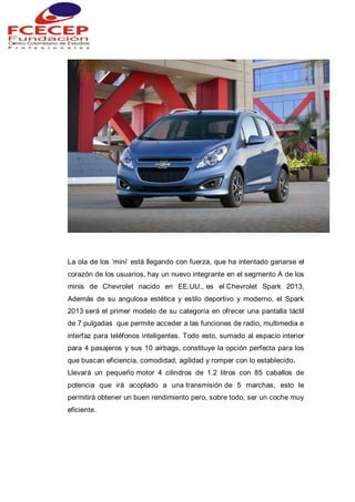 La ola de los „mini‟ está llegando con fuerza, que ha intentado ganarse el
corazón de los usuarios, hay un nuevo integrante en el segmento A de los
minis de Chevrolet nacido en EE.UU., es el Chevrolet Spark 2013,
Además de su angulosa estética y estilo deportivo y moderno, el Spark
2013 será el primer modelo de su categoría en ofrecer una pantalla táctil
de 7 pulgadas que permite acceder a las funciones de radio, multimedia e
interfaz para teléfonos inteligentes. Todo esto, sumado al espacio interior
para 4 pasajeros y sus 10 airbags, constituye la opción perfecta para los
que buscan eficiencia, comodidad, agilidad y romper con lo establecido.
Llevará un pequeño motor 4 cilindros de 1.2 litros con 85 caballos de
potencia que irá acoplado a una transmisión de 5 marchas, esto le
permitirá obtener un buen rendimiento pero, sobre todo, ser un coche muy
eficiente.
 