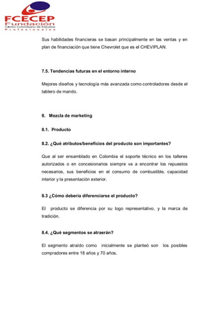 Sus habilidades financieras se basan principalmente en las ventas y en
plan de financiación que tiene Chevrolet que es el CHEVIPLAN.
7.5. Tendencias futuras en el entorno interno
Mejores diseños y tecnología más avanzada como controladores desde el
tablero de mando.
8. Mezcla de marketing
8.1. Producto
8.2. ¿Qué atributos/beneficios del producto son importantes?
Que al ser ensamblado en Colombia el soporte técnico en los talleres
autorizados o en concesionarios siempre va a encontrar los repuestos
necesarios, sus beneficios en el consumo de combustible, capacidad
interior y la presentación exterior.
8.3 ¿Cómo debería diferenciarse el producto?
El producto se diferencia por su logo representativo, y la marca de
tradición.
8.4. ¿Qué segmentos se atraerán?
El segmento atraído como inicialmente se planteó son los posibles
compradores entre 18 años y 70 años.
 