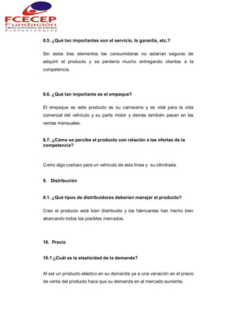 8.5. ¿Qué tan importantes son el servicio, la garantía, etc.?
Sin estos tres elementos los consumidores no estarían seguros de
adquirir el producto y se perdería mucho entregando clientes a la
competencia.
8.6. ¿Qué tan importante es el empaque?
El empaque es este producto es su carrocería y es vital para la vida
comercial del vehículo y su parte motor y demás también pesan en las
ventas mensuales.
8.7. ¿Cómo se percibe el producto con relación a las ofertas de la
competencia?
Como algo costoso para un vehículo de esta línea y su cilindrada.
9. Distribución
9.1. ¿Qué tipos de distribuidores deberían manejar el producto?
Creo el producto está bien distribuido y los fabricantes han hecho bien
abarcando todos los posibles mercados.
10. Precio
10.1 ¿Cuál es la elasticidad de la demanda?
Al ser un producto elástico en su demanda ya a una variación en el precio
de venta del producto hace que su demanda en el mercado aumente.
 