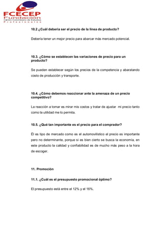 10.2 ¿Cuál debería ser el precio de la línea de producto?
Debería tener un mejor precio para abarcar más mercado potencial.
10.3. ¿Cómo se establecen las variaciones de precio para un
producto?
Se pueden establecer según los precios de la competencia y abaratando
costo de producción y transporte.
10.4. ¿Cómo debemos reaccionar ante la amenaza de un precio
competitivo?
La reacción a tomar es mirar mis costos y tratar de ajustar mi precio tanto
como la utilidad me lo permita.
10.5. ¿Qué tan importante es el precio para el comprador?
Él es tipo de mercado como es el automovilístico el precio es importante
pero no determinante, porque si es bien cierto se busca la economía, en
este producto la calidad y confiabilidad es de mucho más peso a la hora
de escoger.
11. Promoción
11.1. ¿Cuál es el presupuesto promocional óptimo?
El presupuesto está entre el 12% y el 16%.
 