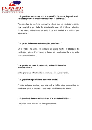11.2. ¿Qué tan importante son la promoción de ventas, la publicidad
y la venta personal en la estimulación de la demanda?
Para este tipo de producto es muy importante que los vendedores estén
muy enterados de todo lo relacionado con el producto, diseños
innovaciones, funcionamiento, esto le da credibilidad a la marca que
representan.
11.3. ¿Cuál es la mezcla promocional adecuada?
En el medio de venta de vehículo se utiliza mucho el obsequio de
matrículas, pólizas todo riesgo y bonos de mantenimiento o garantía
extendida, entre otros.
11.4. ¿Cómo se mide la efectividad de las herramientas
promociónales?
En las preventas y finalmente en el cierre del negocio (venta).
11.5. ¿Qué texto publicitario es el más eficaz?
El más amigable posible, que sea real y hable sobre descuentos es
importante generar sensación de liquidez en el bolsillo del cliente.
11.6. ¿Qué medios de comunicación son los más eficaces?
Televisivo, radial y visual en vallas publicitarias.
 