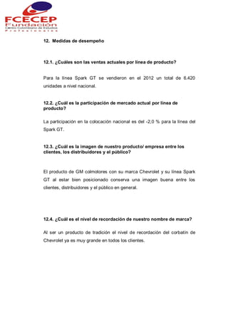 12. Medidas de desempeño
12.1. ¿Cuáles son las ventas actuales por línea de producto?
Para la línea Spark GT se vendieron en el 2012 un total de 6.420
unidades a nivel nacional.
12.2. ¿Cuál es la participación de mercado actual por línea de
producto?
La participación en la colocación nacional es del -2,0 % para la línea del
Spark GT.
12.3. ¿Cuál es la imagen de nuestro producto/ empresa entre los
clientes, los distribuidores y el público?
El producto de GM colmotores con su marca Chevrolet y su línea Spark
GT al estar bien posicionado conserva una imagen buena entre los
clientes, distribuidores y el público en general.
12.4. ¿Cuál es el nivel de recordación de nuestro nombre de marca?
Al ser un producto de tradición el nivel de recordación del corbatín de
Chevrolet ya es muy grande en todos los clientes.
 