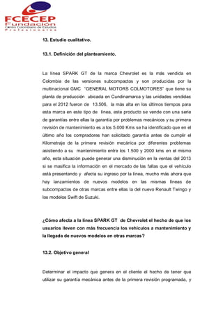 13. Estudio cualitativo.
13.1. Definición del planteamiento.
La línea SPARK GT de la marca Chevrolet es la más vendida en
Colombia de las versiones subcompactos y son producidas por la
multinacional GMC “GENERAL MOTORS COLMOTORES” que tiene su
planta de producción ubicada en Cundinamarca y las unidades vendidas
para el 2012 fueron de 13.506, la más alta en los últimos tiempos para
esta marca en este tipo de línea, este producto se vende con una serie
de garantías entre ellas la garantía por problemas mecánicos y su primera
revisión de mantenimiento es a los 5.000 Kms se ha identificado que en el
último año los compradores han solicitado garantía antes de cumplir el
Kilometraje de la primera revisión mecánica por diferentes problemas
asistiendo a su mantenimiento entre los 1.500 y 2000 kms en el mismo
año, esta situación puede generar una disminución en la ventas del 2013
si se masifica la información en el mercado de las fallas que el vehículo
está presentando y afecta su ingreso por la línea, mucho más ahora que
hay lanzamientos de nuevos modelos en las mismas líneas de
subcompactos de otras marcas entre ellas la del nuevo Renault Twingo y
los modelos Swift de Suzuki.
¿Cómo afecta a la línea SPARK GT de Chevrolet el hecho de que los
usuarios lleven con más frecuencia los vehículos a mantenimiento y
la llegada de nuevos modelos en otras marcas?
13.2. Objetivo general
Determinar el impacto que genera en el cliente el hecho de tener que
utilizar su garantía mecánica antes de la primera revisión programada, y
 