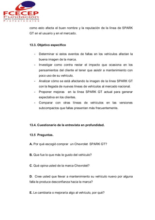 como esto afecta el buen nombre y la reputación de la línea de SPARK
GT en el usuario y en el mercado.
13.3. Objetivo especifico
- Determinar si estos eventos de fallas en los vehículos afectan la
buena imagen de la marca.
- Investigar como contra restar el impacto que ocasiona en los
pensamientos del cliente el tener que asistir a mantenimiento con
poco uso de su vehículo.
- Analizar cómo se está afectando la imagen de la línea SPARK GT
con la llegada de nuevas líneas de vehículos al mercado nacional.
- Proponer mejoras en la línea SPARK GT actual para generar
expectativa en los clientes.
- Comparar con otras líneas de vehículos en las versiones
subcompactos que fallas presentan más frecuentemente.
13.4. Cuestionario de la entrevista en profundidad.
13.5 Preguntas.
A. Por qué escogió comprar un Chevrolet SPARK GT?
B. Que fue lo que más le gusto del vehículo?
C. Qué opina usted de la marca Chevrolet?
D. Cree usted que llevar a mantenimiento su vehículo nuevo por alguna
falla le produce desconfianza hacia la marca?
E. Le cambiaria o mejoraría algo al vehículo, por qué?
 
