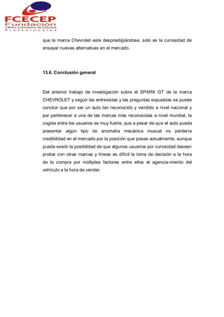 que la marca Chevrolet este desprestigiándose, solo es la curiosidad de
ensayar nuevas alternativas en el mercado.
13.6. Conclusión general
Del anterior trabajo de investigación sobre el SPARK GT de la marca
CHEVROLET y según las entrevistas y las preguntas expuestas se puede
concluir que por ser un auto tan reconocido y vendido a nivel nacional y
por pertenecer a una de las marcas más reconocidas a nivel mundial, la
cogida entre los usuarios es muy fuerte, que a pesar de que el auto pueda
presentar algún tipo de anomalía mecánica inusual no perdería
credibilidad en el mercado por la posición que posee actualmente, aunque
pueda existir la posibilidad de que algunos usuarios por curiosidad deseen
probar con otras marcas y líneas es difícil la toma de decisión a la hora
de la compra por múltiples factores entre ellos el agencia-miento del
vehículo a la hora de vender.
 