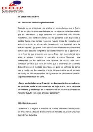 14. Estudio cuantitativo
14.1. Definición del nuevo planteamiento.
Después de las entrevistas y de analizar un poco definimos que el Spark
GT es un vehículo muy apreciado por las personas de todas las edades
que su versatilidad y bajo consumo de combustible son factores
importantes, pero también notamos que las personas están dispuestas a
cambiar hacia otras marcas y ensayar nuevas líneas de vehículos que
ahora incursionan en el mercado dejando esto una inquietud hacia la
marca Chevrolet, ya que su única versión mini en el mercado colombiano
con un valor bastante competitivo para estas versiones es el Spark GT y
ya es hora de que presenten una nueva línea con innovaciones para
atraer al público o sostener el mercado, la marca Chevrolet sea
preocupado por los vehículos más grandes de mucho más valor
comercial, pero hay que tener en cuenta que la experiencia de la ventas
demuestran que el mercado colombiano es para los vehículo de gama
baja y media, por los elevados precios del combustible en el territorio
nacional y los índices promedios de ingresos de las personas empleadas
según las estadísticas del Dane.
¿Cómo se afecta la marca Chevrolet por la carencia de nuevas líneas
en versiones minis o subcompactos de bajo precio en el mercado
colombiano y basándose en la introducción de las líneas nuevas de
Renault, Suzuki, vehículos chinos y coreanos?
14.2. Objetivo general
Determinar si la llegada al mercado de nuevas versiones subcompactos
en otras marcas afectara drásticamente el mercado actual del Chevrolet
Spark GT en Colombia.
 
