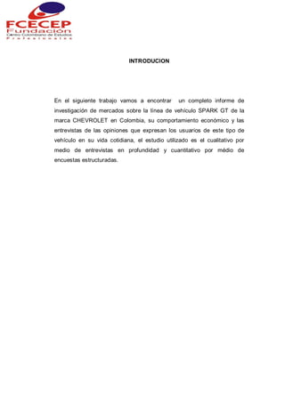 INTRODUCION
En el siguiente trabajo vamos a encontrar un completo informe de
investigación de mercados sobre la línea de vehículo SPARK GT de la
marca CHEVROLET en Colombia, su comportamiento económico y las
entrevistas de las opiniones que expresan los usuarios de este tipo de
vehículo en su vida cotidiana, el estudio utilizado es el cualitativo por
medio de entrevistas en profundidad y cuantitativo por médio de
encuestas estructuradas.
 
