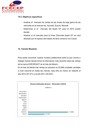 14.3. Objetivos específicos
- Analizar el mercado de ventas de las líneas de baja gama de los
vehículos en la marcas kia, Hyundai, Suzuki, Renault.
- Determinar si el mercado del Spark GT para el 2013 puede
decaer.
- Analizar si el mercado para la línea Chevrolet Spark GT se verá
afectado por el ingreso del tratado de libre comercio con Corea.
15. Tamaño Muestral.
Para poder encontrar nuestra muestra poblacional sobre la que vamos a
trabajar hemos decido tomar la informacion mas reciente sobre las ventas
de la marca CHEVROLET en el mes de febrero.
En el mes de febrero las ventas se ubicaron en 22.888 unidades vendidas
a nivel nacional en todas las marcas, esta cifra es menor en relación al
año 2012 (27.371) y al año 2011 (25.527).
 