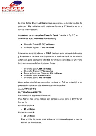 La línea de los Chevrolet Spark sigue repuntando, es la más vendida del
país con 1.294 unidades matriculadas en febrero y 2.750 unidades en lo
que va corrido del año.
Las ventas de los modelos Chevrolet Spark (versión LT y GT) en
Febrero de 2013 (Unidades Matriculadas)
 Chevrolet Spark GT: 767 unidades
 Chevrolet Spark LT: 527 unidades
Informacion suministrada por el RUNT (registro único nacional de transito)
y Econometría la firma más importante a nivel nacional de estadística
automotor, para alcanzar la totalidad de vehículos vendidos por Chevrolet
tendríamos en cuenta las siguientes líneas:
 Chevrolet Sail: 1.354 unidades
 Chevrolet Tracker: 975 unidades
 Buses y Camiones Chevrolet: 736 unidades
 Chevrolet Aveo: 490 unidades
 Chevrolet Sonic: 373 unidades
Ahora estas estadísticas son a nivel nacional en Cali se entrevistó a los
gerentes de ventas de dos reconocidos concesionarios:
A). AUTOPACIFICO
B). YANACONAS MOTOR
Recopilando la siguiente información:
Para febrero las ventas totales por concesionarios para el SPARK GT
fueron de:
El concesionario A
 25 unidades
El concesionario B
 29 unidades
Para un total de ventas entre ambos de concesionarios para el mes de
febrero de 54 unidades.
 