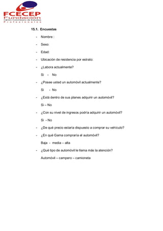 15.1. Encuestas
- Nombre :
- Sexo:
- Edad:
- Ubicación de residencia por estrato:
- ¿Labora actualmente?
Si - No
- ¿Posee usted un automóvil actualmente?
Si - No
- ¿Está dentro de sus planes adquirir un automóvil?
Si – No
- ¿Con su nivel de ingresos podría adquirir un automóvil?
Si - No
- ¿De qué precio estaría dispuesto a comprar su vehículo?
- ¿En qué Gama compraría el automóvil?
Baja - media – alta
- ¿Qué tipo de automóvil le llama más la atención?
Automóvil – campero – camioneta
 